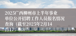 2025广西柳州市上半年事业单位公开招聘工作人员报名情况查询（截至2025年2月14日17：00）
