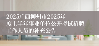 2025广西柳州市2025年度上半年事业单位公开考试招聘工作人员的补充公告