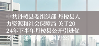 中共丹棱县委组织部 丹棱县人力资源和社会保障局 关于2024年下半年丹棱县公开引进优秀人才递补体检事项的公告