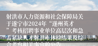 射洪市人力资源和社会保障局关于遂宁市2024年“遂州英才”考核招聘事业单位高层次和急需紧缺人才射洪市体检结果及综合考察相关事宜的公告