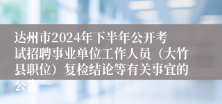 达州市2024年下半年公开考试招聘事业单位工作人员（大竹县职位）复检结论等有关事宜的公告