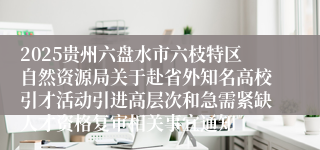 2025贵州六盘水市六枝特区自然资源局关于赴省外知名高校引才活动引进高层次和急需紧缺人才资格复审相关事宜通知
