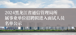 2024黑龙江省通信管理局所属事业单位招聘拟进入面试人员名单公示
