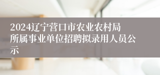 2024辽宁营口市农业农村局所属事业单位招聘拟录用人员公示