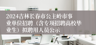 2024吉林长春市公主岭市事业单位招聘（含专项招聘高校毕业生）拟聘用人员公示