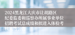 2024黑龙江大庆市让胡路区纪委监委和巡察办所属事业单位招聘考试总成绩和拟进入体检考核人选公告