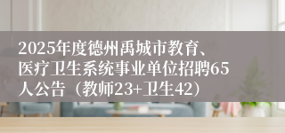 2025年度德州禹城市教育、医疗卫生系统事业单位招聘65人公告（教师23+卫生42）