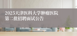 2025天津医科大学肿瘤医院第二批招聘面试公告
