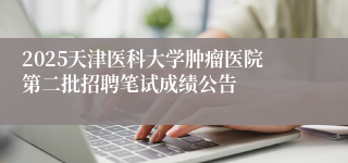 2025天津医科大学肿瘤医院第二批招聘笔试成绩公告