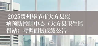  2025贵州毕节市大方县疾病预防控制中心（大方县卫生监督站）考调面试成绩公告