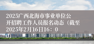 2025广西北海市事业单位公开招聘工作人员报名动态（截至2025年2月16日16：00）
