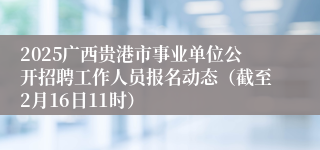 2025广西贵港市事业单位公开招聘工作人员报名动态（截至2月16日11时）