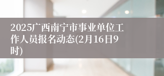 2025广西南宁市事业单位工作人员报名动态(2月16日9时)