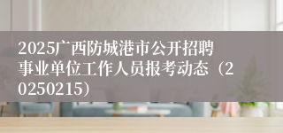 2025广西防城港市公开招聘事业单位工作人员报考动态（20250215）