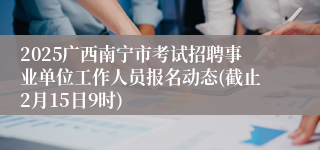 2025广西南宁市考试招聘事业单位工作人员报名动态(截止2月15日9时)