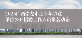 2025广西崇左市上半年事业单位公开招聘工作人员报名动态
