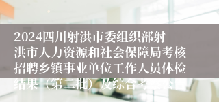 2024四川射洪市委组织部射洪市人力资源和社会保障局考核招聘乡镇事业单位工作人员体检结果（第二批）及综合考察公告