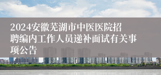 2024安徽芜湖市中医医院招聘编内工作人员递补面试有关事项公告