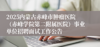 2025内蒙古赤峰市肿瘤医院（赤峰学院第二附属医院）事业单位招聘面试工作公告
