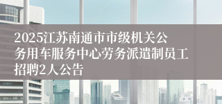 2025江苏南通市市级机关公务用车服务中心劳务派遣制员工招聘2人公告