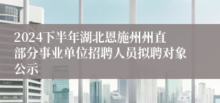 2024下半年湖北恩施州州直部分事业单位招聘人员拟聘对象公示