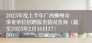 2025年度上半年广西柳州市事业单位招聘报名情况查询（截至2025年2月16日17：00）