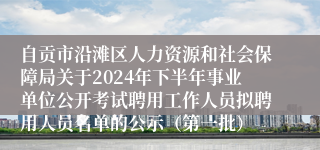 自贡市沿滩区人力资源和社会保障局关于2024年下半年事业单位公开考试聘用工作人员拟聘用人员名单的公示（第一批）