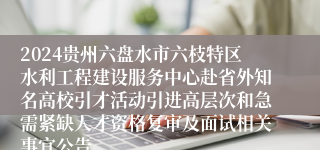2024贵州六盘水市六枝特区水利工程建设服务中心赴省外知名高校引才活动引进高层次和急需紧缺人才资格复审及面试相关事宜公告