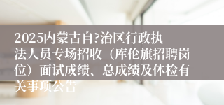 2025内蒙古自?治区行政执法人员专场招收（库伦旗招聘岗位）面试成绩、总成绩及体检有关事项公告
