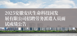 2025安徽安庆生命科技园发展有限公司招聘劳务派遣人员面试成绩公告