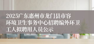 2025广东惠州市龙门县市容环境卫生事务中心招聘编外环卫工人拟聘用人员公示