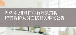 2025贵州铜仁市石阡县招聘留置看护人员面试有关事宜公告