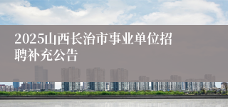 2025山西长治市事业单位招聘补充公告