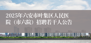 2025年六安市叶集区人民医院（市六院）招聘若干人公告