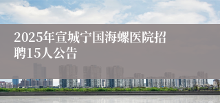 2025年宣城宁国海螺医院招聘15人公告