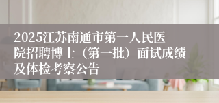 2025江苏南通市第一人民医院招聘博士（第一批）面试成绩及体检考察公告