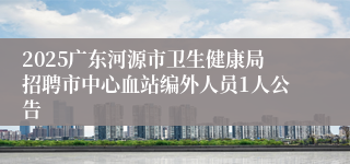2025广东河源市卫生健康局招聘市中心血站编外人员1人公告