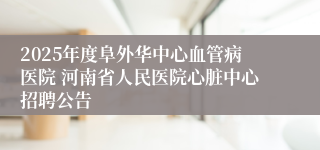 2025年度阜外华中心血管病医院 河南省人民医院心脏中心招聘公告