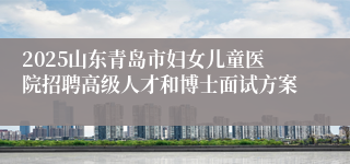 2025山东青岛市妇女儿童医院招聘高级人才和博士面试方案