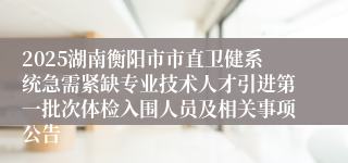 2025湖南衡阳市市直卫健系统急需紧缺专业技术人才引进第一批次体检入围人员及相关事项公告                                    