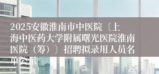 2025安徽淮南市中医院〔上海中医药大学附属曙光医院淮南医院（筹）〕招聘拟录用人员名单公示