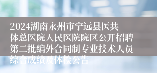 2024湖南永州市宁远县医共体总医院人民医院院区公开招聘第二批编外合同制专业技术人员综合成绩及体检公告