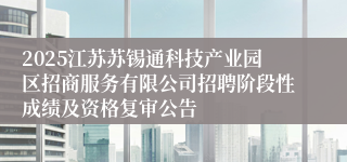 2025江苏苏锡通科技产业园区招商服务有限公司招聘阶段性成绩及资格复审公告