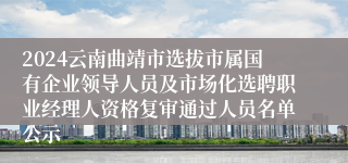 2024云南曲靖市选拔市属国有企业领导人员及市场化选聘职业经理人资格复审通过人员名单公示