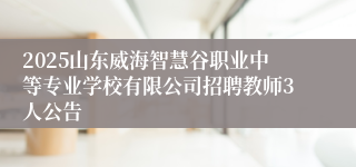 2025山东威海智慧谷职业中等专业学校有限公司招聘教师3人公告