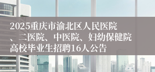 2025重庆市渝北区人民医院、二医院、中医院、妇幼保健院高校毕业生招聘16人公告