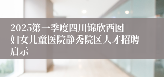 2025第一季度四川锦欣西囡妇女儿童医院静秀院区人才招聘启示