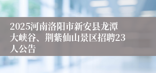 2025河南洛阳市新安县龙潭大峡谷、荆紫仙山景区招聘23人公告
