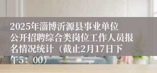 2025年淄博沂源县事业单位公开招聘综合类岗位工作人员报名情况统计（截止2月17日下午5：00）