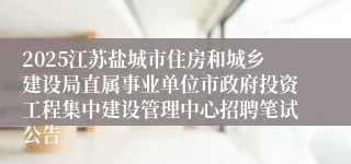 2025江苏盐城市住房和城乡建设局直属事业单位市政府投资工程集中建设管理中心招聘笔试公告